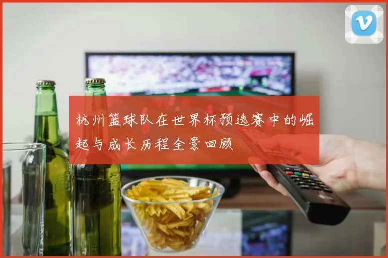 杭州篮球队在世界杯预选赛中的崛起与成长历程全景回顾