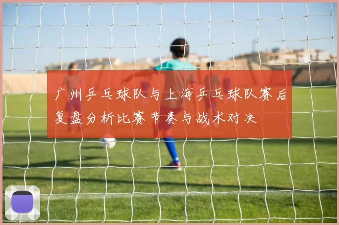 广州乒乓球队与上海乒乓球队赛后复盘分析比赛节奏与战术对决