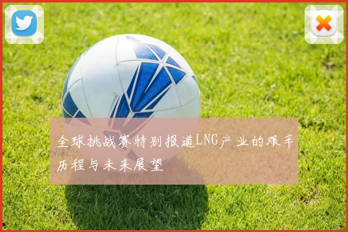 全球挑战赛特别报道LNG产业的艰辛历程与未来展望