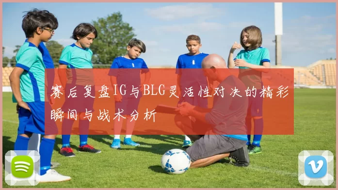 赛后复盘IG与BLG灵活性对决的精彩瞬间与战术分析