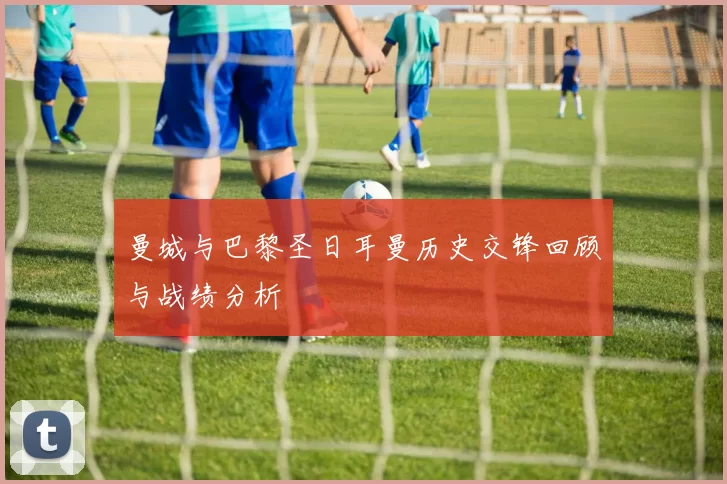 曼城与巴黎圣日耳曼历史交锋回顾与战绩分析