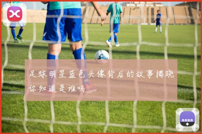 足球明星蓝色头像背后的故事揭晓你知道是谁吗