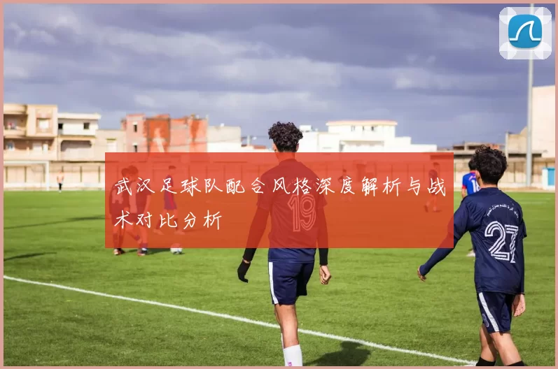 武汉足球队配合风格深度解析与战术对比分析