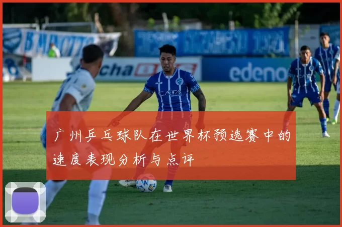 广州乒乓球队在世界杯预选赛中的速度表现分析与点评