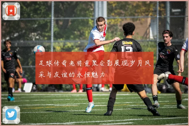 足球传奇老将重聚合影展现岁月风采与友谊的永恒魅力