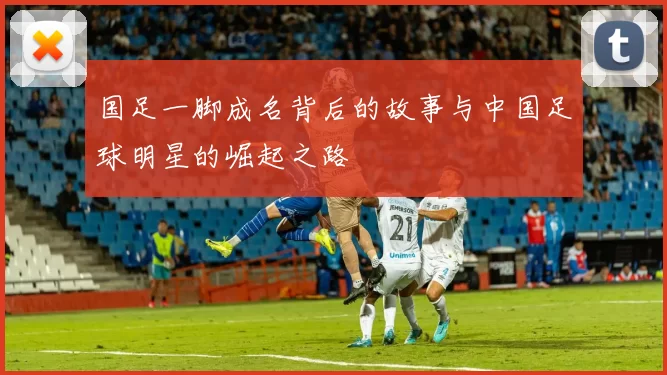 国足一脚成名背后的故事与中国足球明星的崛起之路