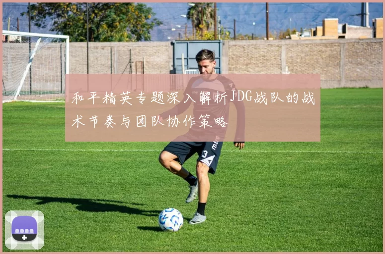 和平精英专题深入解析JDG战队的战术节奏与团队协作策略