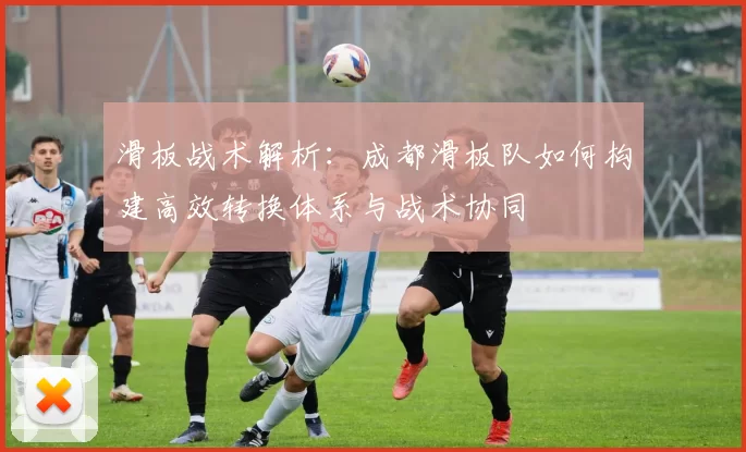 滑板战术解析：成都滑板队如何构建高效转换体系与战术协同