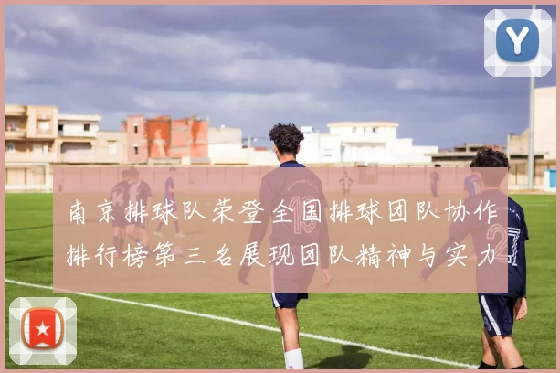 南京排球队荣登全国排球团队协作排行榜第三名展现团队精神与实力