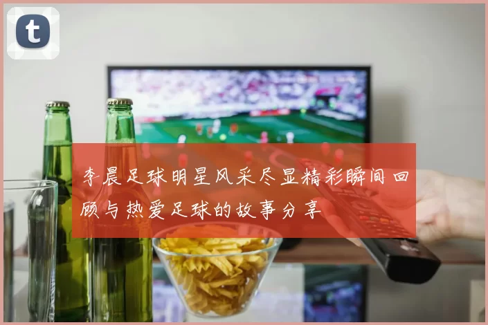 李晨足球明星风采尽显精彩瞬间回顾与热爱足球的故事分享
