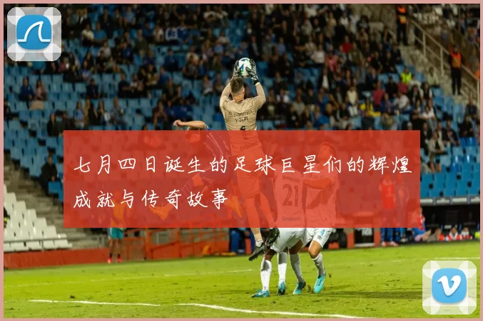 七月四日诞生的足球巨星们的辉煌成就与传奇故事