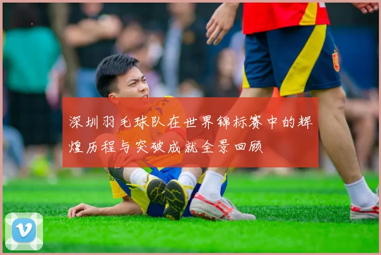 深圳羽毛球队在世界锦标赛中的辉煌历程与突破成就全景回顾
