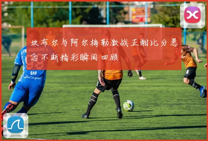 坎布尔与阿尔梅勒激战正酣比分悬念不断精彩瞬间回顾
