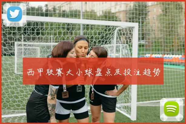 西甲联赛大小球盘点及投注趋势