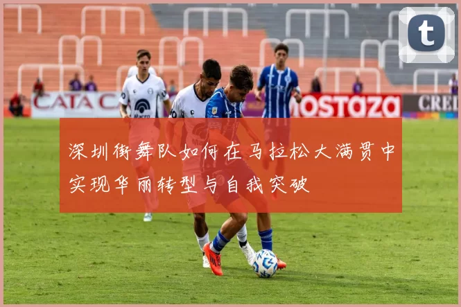 深圳街舞队如何在马拉松大满贯中实现华丽转型与自我突破