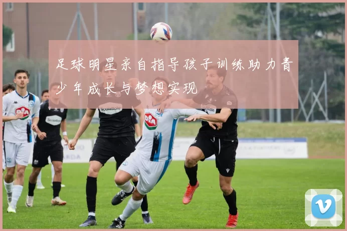 足球明星亲自指导孩子训练助力青少年成长与梦想实现