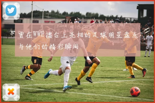 曾在WWE擂台上亮相的足球明星盘点与他们的精彩瞬间