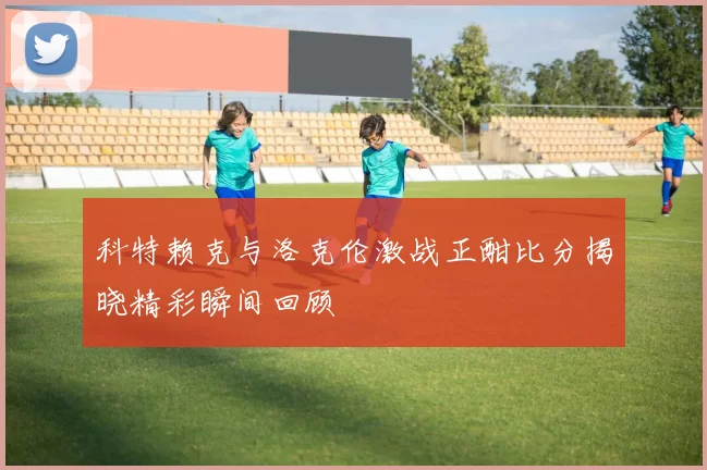 科特赖克与洛克伦激战正酣比分揭晓精彩瞬间回顾