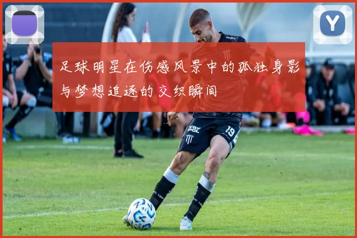 足球明星在伤感风景中的孤独身影与梦想追逐的交织瞬间