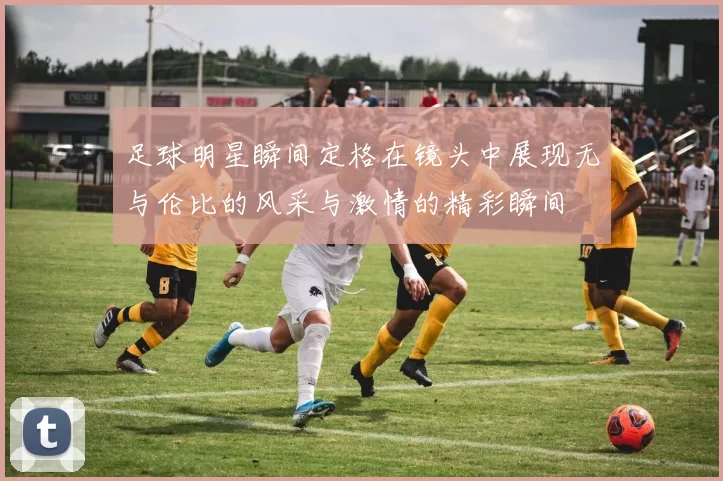足球明星瞬间定格在镜头中展现无与伦比的风采与激情的精彩瞬间