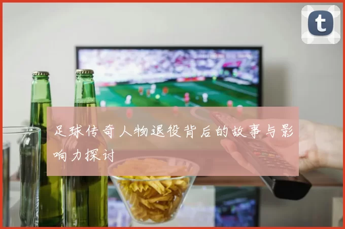 足球传奇人物退役背后的故事与影响力探讨