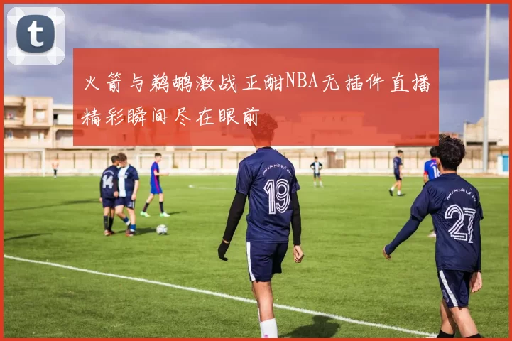 火箭与鹈鹕激战正酣NBA无插件直播精彩瞬间尽在眼前