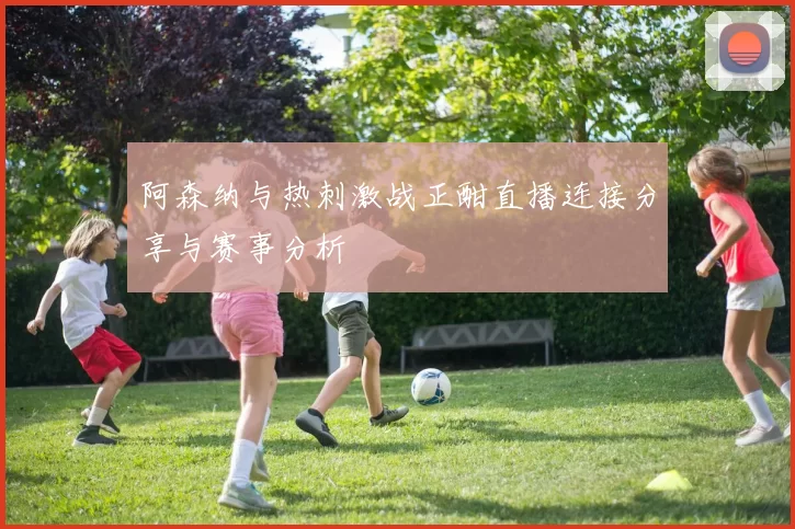 阿森纳与热刺激战正酣直播连接分享与赛事分析