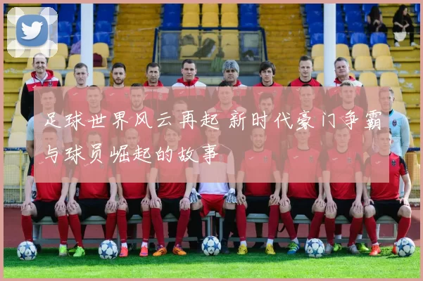 足球世界风云再起 新时代豪门争霸与球员崛起的故事