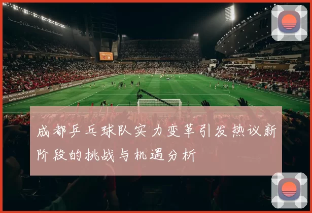 成都乒乓球队实力变革引发热议新阶段的挑战与机遇分析