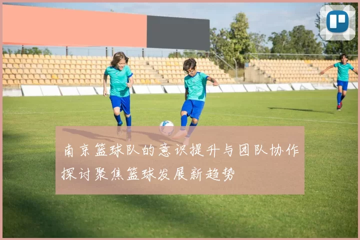 南京篮球队的意识提升与团队协作探讨聚焦篮球发展新趋势