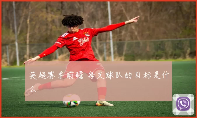 英超赛季前瞻 每支球队的目标是什么