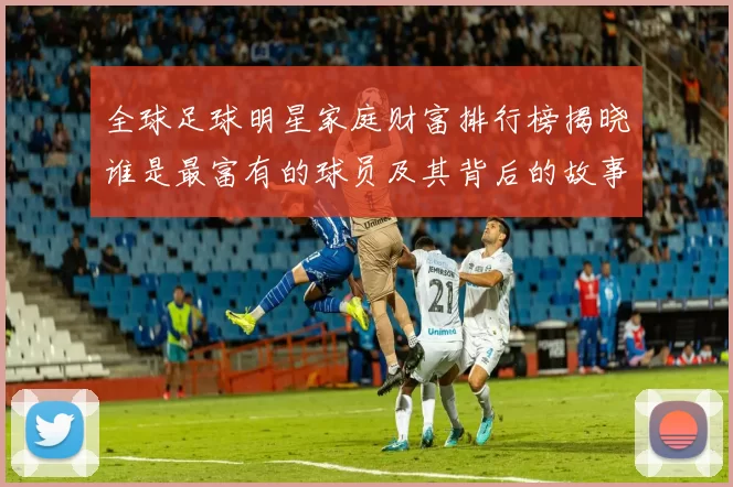 全球足球明星家庭财富排行榜揭晓谁是最富有的球员及其背后的故事