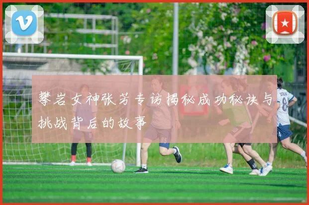 攀岩女神张芳专访揭秘成功秘诀与挑战背后的故事