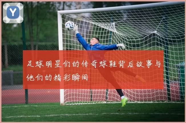 足球明星们的传奇球鞋背后故事与他们的精彩瞬间