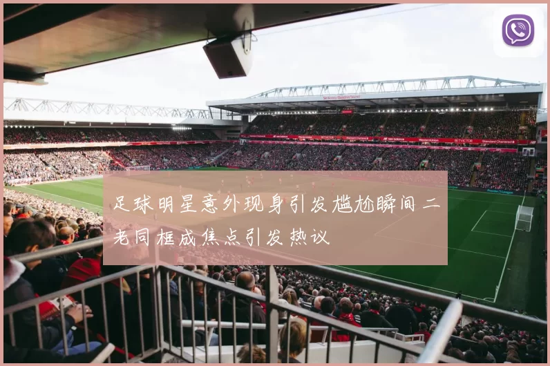 足球明星意外现身引发尴尬瞬间二老同框成焦点引发热议