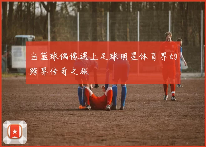 当篮球偶像遇上足球明星体育界的跨界传奇之旅