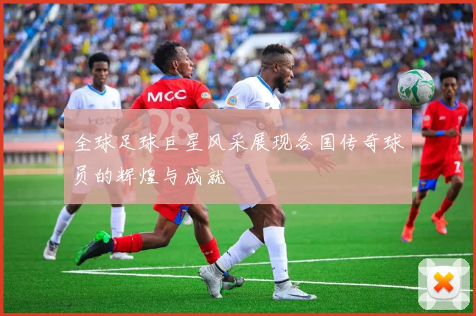 全球足球巨星风采展现各国传奇球员的辉煌与成就