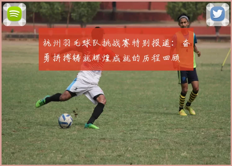 杭州羽毛球队挑战赛特别报道：奋勇拼搏铸就辉煌成就的历程回顾