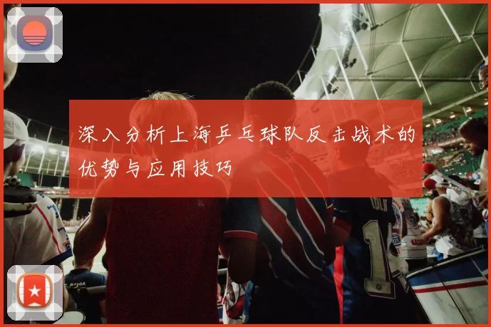 深入分析上海乒乓球队反击战术的优势与应用技巧