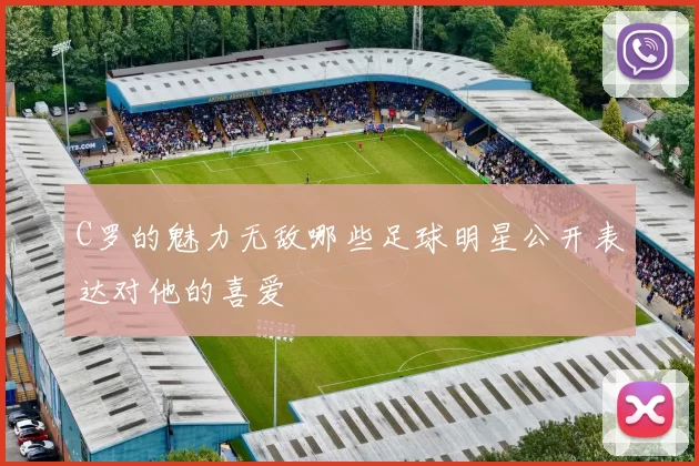 C罗的魅力无敌哪些足球明星公开表达对他的喜爱