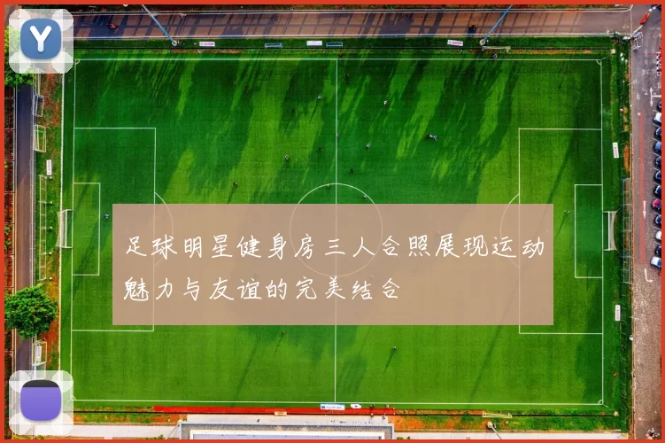 足球明星健身房三人合照展现运动魅力与友谊的完美结合