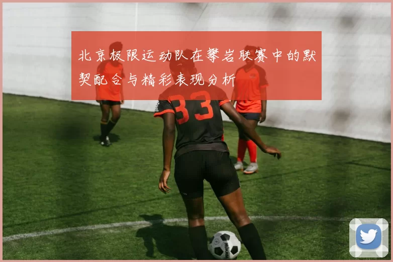 北京极限运动队在攀岩联赛中的默契配合与精彩表现分析