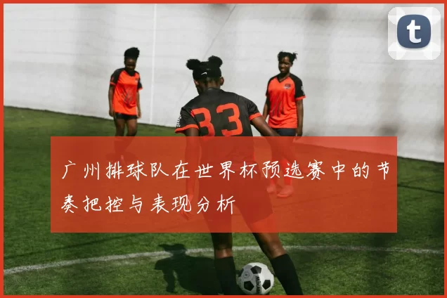 广州排球队在世界杯预选赛中的节奏把控与表现分析