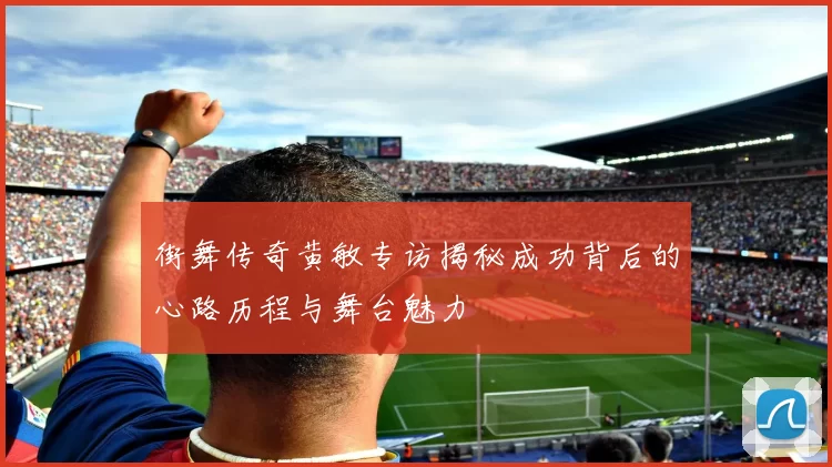 街舞传奇黄敏专访揭秘成功背后的心路历程与舞台魅力