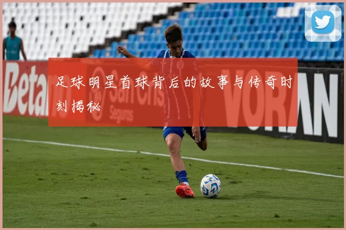 足球明星首球背后的故事与传奇时刻揭秘
