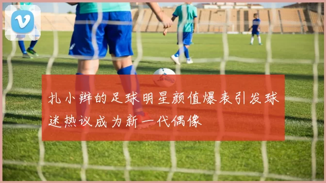 扎小辫的足球明星颜值爆表引发球迷热议成为新一代偶像