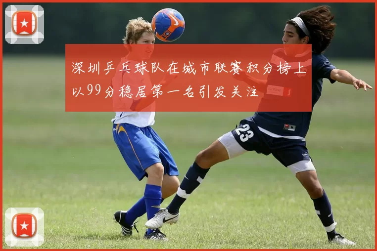 深圳乒乓球队在城市联赛积分榜上以99分稳居第一名引发关注