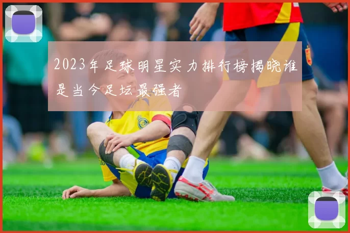 2023年足球明星实力排行榜揭晓谁是当今足坛最强者
