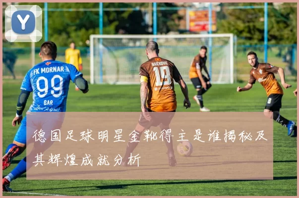 德国足球明星金靴得主是谁揭秘及其辉煌成就分析
