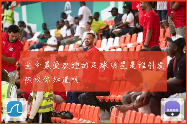 当今最受欢迎的足球明星是谁引发热议你知道吗